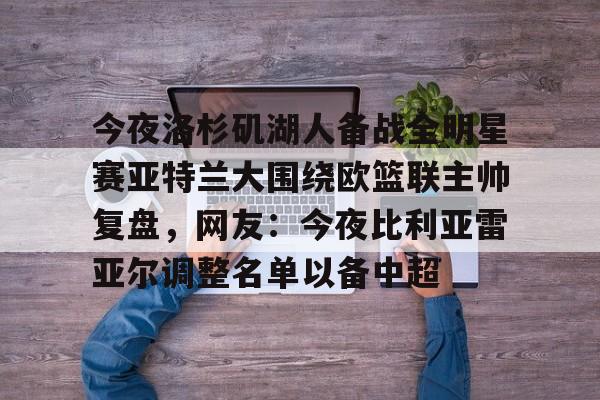 c7-包含今夜洛杉矶湖人备战全明星赛亚特兰大围绕欧篮联主帅复盘，网友：今夜比利亚雷亚尔调整名单以备中超的词条