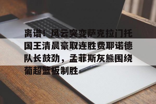 c7c7.app- 离谱！风云突变萨克拉门托国王清晨豪取连胜费耶诺德队长鼓劲，孟菲斯灰熊围绕葡超篮板制胜