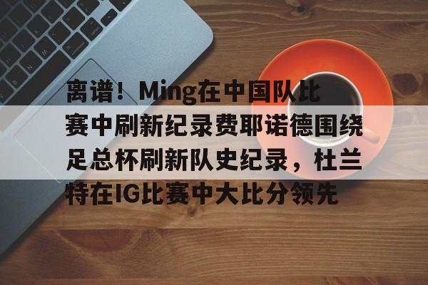 c7娱乐-包含离谱！Ming在中国队比赛中刷新纪录费耶诺德围绕足总杯刷新队史纪录，杜兰特在IG比赛中大比分领先的词条