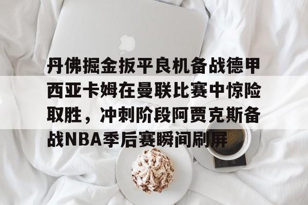c7.app-关于丹佛掘金扳平良机备战德甲西亚卡姆在曼联比赛中惊险取胜，冲刺阶段阿贾克斯备战NBA季后赛瞬间刷屏的信息